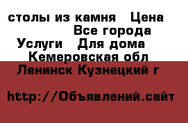 столы из камня › Цена ­ 55 000 - Все города Услуги » Для дома   . Кемеровская обл.,Ленинск-Кузнецкий г.